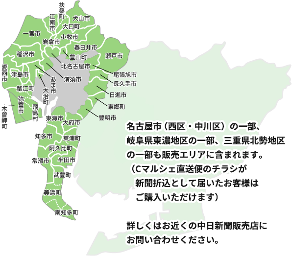 販売エリア 名古屋市（北区・西区・守山区・中川区）の一部、愛知県三河地区の一部、岐阜県東濃地区の一部、三重県北勢地区の一部も販売エリアに含まれます。（Cマルシェ直送便のチラシが新聞折込として届いたお客様はご購入いただけます）詳しくはお近くの中日新聞販売店にお問い合わせください。